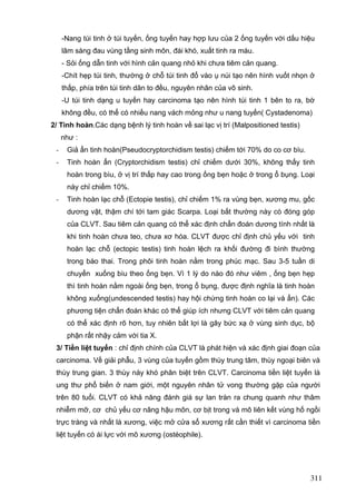 -Nang túi tinh ở túi tuyến, ống tuyến hay hợp lưu của 2 ống tuyến với dấu hiệu
lâm sàng đau vùng tầng sinh môn, đái khó, xuất tinh ra máu.
- Sỏi ống dẫn tinh với hình cản quang nhỏ khi chưa tiêm cản quang.
-Chít hẹp túi tinh, thường ở chỗ túi tinh đổ vào ụ núi tạo nên hình vuốt nhọn ở
thấp, phía trên túi tinh dãn to đều, nguyên nhân của vô sinh.
-U túi tinh dạng u tuyến hay carcinoma tạo nên hình túi tinh 1 bên to ra, bờ
không đều, có thể có nhiều nang vách mỏng như u nang tuyến( Cystadenoma)
2/ Tinh hoàn.Các dạng bệnh lý tinh hoàn về sai lạc vị trí (Malpositioned testis)
như :
-

Giả ẩn tinh hoàn(Pseudocryptorchidism testis) chiếm tới 70% do co cơ bìu.

-

Tinh hoàn ẩn (Cryptorchidism testis) chỉ chiếm dưới 30%, không thấy tinh
hoàn trong bìu, ở vị trí thấp hay cao trong ống bẹn hoặc ở trong ổ bụng. Loại
này chỉ chiếm 10%.

-

Tinh hoàn lạc chỗ (Ectopie testis), chỉ chiếm 1% ra vùng bẹn, xương mu, gốc
dương vật, thậm chí tới tam giác Scarpa. Loại bất thường này có đóng góp
của CLVT. Sau tiêm cản quang có thể xác định chẩn đoán dương tính nhất là
khi tinh hoàn chưa teo, chưa xơ hóa. CLVT được chỉ định chủ yếu với tinh
hoàn lạc chỗ (ectopic testis) tinh hoàn lệch ra khối đường đi bình thường
trong bào thai. Trong phôi tinh hoàn nằm trong phúc mạc. Sau 3-5 tuần di
chuyển xuống bìu theo ống bẹn. Vì 1 lý do nào đó như viêm , ống bẹn hẹp
thì tinh hoàn nằm ngoài ống bẹn, trong ổ bụng, được định nghĩa là tinh hoàn
không xuống(undescended testis) hay hội chứng tinh hoàn co lại và ẩn). Các
phương tiện chẩn đoán khác có thể giúp ích nhưng CLVT với tiêm cản quang
có thể xác định rõ hơn, tuy nhiên bất lợi là gây bức xạ ở vùng sinh dục, bộ
phận rất nhậy cảm với tia X.

3/ Tiền liệt tuyến : chỉ định chính của CLVT là phát hiện và xác định giai đoạn của
carcinoma. Về giải phẫu, 3 vùng của tuyến gồm thùy trung tâm, thùy ngoại biên và
thùy trung gian. 3 thùy này khó phân biệt trên CLVT. Carcinoma tiền liệt tuyến là
ung thư phổ biến ở nam giới, một nguyên nhân tử vong thường gặp của người
trên 80 tuổi. CLVT có khả năng đánh giá sự lan tràn ra chung quanh như thâm
nhiễm mỡ, cơ chủ yếu cơ nâng hậu môn, cơ bịt trong và mô liên kết vùng hố ngồi
trực tràng và nhất là xương, việc mở cửa sổ xương rất cần thiết vì carcinoma tiền
liệt tuyến có ái lực với mô xương (ostéophile).

311

 