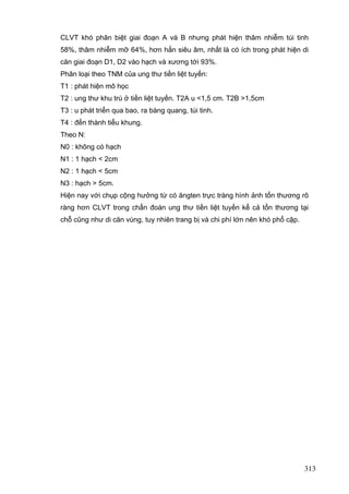 CLVT khó phân biệt giai đoạn A và B nhưng phát hiện thâm nhiễm túi tinh
58%, thâm nhiễm mỡ 64%, hơn hẳn siêu âm, nhất là có ích trong phát hiện di
căn giai đoạn D1, D2 vào hạch và xương tới 93%.
Phân loại theo TNM của ung thư tiền liệt tuyến:
T1 : phát hiện mô học
T2 : ung thư khu trú ở tiền liệt tuyến. T2A u <1,5 cm. T2B >1,5cm
T3 : u phát triển qua bao, ra bàng quang, túi tinh.
T4 : đến thành tiểu khung.
Theo N:
N0 : không có hạch
N1 : 1 hạch < 2cm
N2 : 1 hạch < 5cm
N3 : hạch > 5cm.
Hiện nay với chụp cộng hưởng từ có ăngten trực tràng hình ảnh tổn thương rõ
ràng hơn CLVT trong chẩn đoán ung thư tiền liệt tuyến kể cả tổn thương tại
chỗ cũng như di căn vùng, tuy nhiên trang bị và chi phí lớn nên khó phổ cập.

313

 