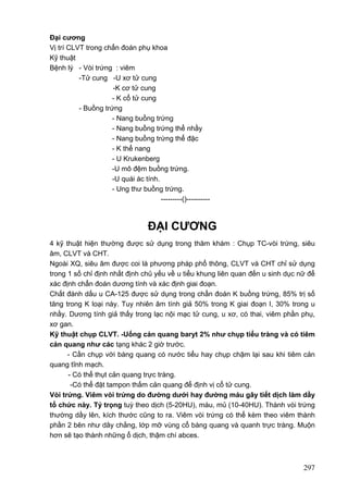 Đại cương
Vị trí CLVT trong chẩn đoán phụ khoa
Kỹ thuật
Bệnh lý - Vòi trứng : viêm
-Tử cung -U xơ tử cung
-K cơ tử cung
- K cổ tử cung
- Buồng trứng
- Nang buồng trứng
- Nang buồng trứng thể nhầy
- Nang buồng trứng thể đặc
- K thể nang
- U Krukenberg
-U mô đệm buồng trứng.
-U quái ác tính.
- Ung thư buồng trứng.
---------()----------

ĐẠI CƯƠNG
4 kỹ thuật hiện thường được sử dụng trong thăm khám : Chụp TC-vòi trứng, siêu
âm, CLVT và CHT.
Ngoài XQ, siêu âm được coi là phương pháp phổ thông, CLVT và CHT chỉ sử dụng
trong 1 số chỉ định nhất định chủ yếu về u tiểu khung liên quan đến u sinh dục nữ để
xác định chẩn đoán dương tính và xác định giai đoạn.
Chất đánh dấu u CA-125 được sử dụng trong chẩn đoán K buồng trứng, 85% trị số
tăng trong K loại này. Tuy nhiên âm tính giả 50% trong K giai đoạn I, 30% trong u
nhầy. Dương tính giả thấy trong lạc nội mạc tử cung, u xơ, có thai, viêm phần phụ,
xơ gan.
Kỹ thuật chụp CLVT. -Uống cản quang baryt 2% như chụp tiểu tràng và có tiêm
cản quang như các tạng khác 2 giờ trước.
- Cần chụp với bàng quang có nước tiểu hay chụp chậm lại sau khi tiêm cản
quang tĩnh mạch.
- Có thể thụt cản quang trực tràng.
-Có thể đặt tampon thấm cản quang để định vị cổ tử cung.
Vòi trứng. Viêm vòi trứng do đường dưới hay đường máu gây tiết dịch làm dầy
tổ chức này. Tỷ trọng tuỳ theo dịch (5-20HU), máu, mủ (10-40HU). Thành vòi trứng
thường dầy lên, kích thước cũng to ra. Viêm vòi trứng có thể kèm theo viêm thành
phần 2 bên như dây chằng, lớp mỡ vùng cổ bàng quang và quanh trực tràng. Muộn
hơn sẽ tạo thành những ổ dịch, thậm chí abces.

297

 
