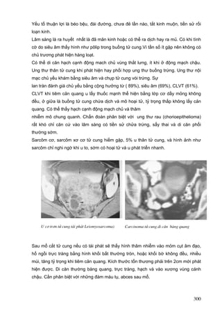 Yếu tố thuận lợi là béo bệu, đái đường, chưa đẻ lần nào, tắt kinh muộn, tiền sử rối
loạn kinh.
Lâm sàng là ra huyết nhất là đã mãn kinh hoặc có thể ra dịch hay ra mủ. Có khi tình
cờ do siêu âm thấy hình như pôlip trong buồng tử cung.Vì tần số ít gặp nên không có
chủ trương phát hiện hàng loạt.
Có thể di căn hạch cạnh động mach chủ vùng thắt lưng, ít khi ở động mạch chậu.
Ung thư thân tử cung khi phát hiện hay phối hợp ung thư buồng trứng. Ung thư nội
mạc chủ yếu khám bằng siêu âm và chụp tử cung vòi trứng. Sự
lan tràn đánh giá chủ yếu bằng cộng hưởng từ ( 89%), siêu âm (69%), CLVT (61%).
CLVT khi tiêm cản quang u lấy thuốc mạnh thể hiện bằng lớp cơ dầy mỏng không
đều, ở giữa là buồng tử cung chứa dịch và mô hoại tử, tỷ trọng thấp không lấy cản
quang. Có thể thấy hạch cạnh động mạch chủ và thâm
nhiễm mô chung quanh. Chẩn đoán phân biệt với ung thư rau (chorioepithelioma)
rất khó chỉ căn cứ vào lâm sàng có tiền sử chửa trứng, sẩy thai và di căn phổi
thường sớm.
Sarcôm cơ, sarcôm xơ cơ tử cung hiếm gặp, 5% u thân tử cung, và hình ảnh như
sarcôm chỉ nghi ngờ khi u to, sớm có hoại tử và u phát triển nhanh.

U c¬ tr¬n tö cung t¸i ph¸t Leiomyosarcoma)

Carcinoma tö cung di c¨n bµng quang

Sau mổ cắt tử cung nếu có tái phát sẽ thấy hình thâm nhiễm vào mỏm cụt âm đạo,
hố ngồi trực tràng bằng hình khối bất thường tròn, hoặc khối bờ không đều, nhiều
múi, tăng tỷ trọng khi tiêm cản quang. Kích thước tổn thương phải trên 2cm mới phát
hiện được. Di căn thường bàng quang, trực tràng, hạch và vào xương vùng cánh
chậu. Cần phân biệt với những đám máu tụ, abces sau mổ.

300

 