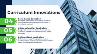 Curriculum Innovations
Prominent advocates in brain-based education,
considered curriculum and instruction from a
brain-based approach
04
Brain-based Education
05
06
Designed to respond to the needs of a growing
number of gifted learners and to develop gifted
potentials.
Gifted-education Curriculum
Differentiation is a philosophy that enables
teachers to plan strategically in order to reach the
needs of the diverse learners today.
Differentiated curriculum
 