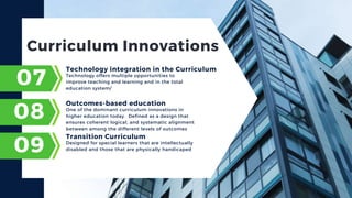 Curriculum Innovations
Technology offers multiple opportunities to
improve teaching and learning and in the total
education system/
07
Technology integration in the Curriculum
08
09
One of the dominant curriculum innovations in
higher education today. Defined as a design that
ensures coherent logical, and systematic alignment
between among the different levels of outcomes
Outcomes-based education
Designed for special learners that are intellectually
disabled and those that are physically handicaped
Transition Curriculum
 