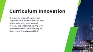 It may also mean the planned
application of ends or means, new
to the adopting educational
system, and intended to improve
the effectiveness and efficacy of
the system (Henderson 1985)
Curriculum Innovation
 