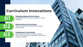 Curriculum Innovations
A Standard-based Curriculum is based on content
standards
01
Standard-Based Curriculum
02
03
Aims to promote Cultural literacy and cultural
understanding
Multicultural Curriculum
Was a product of a vision to make curriculum
relevant and responsive to the needs and context of
indigenous people
Indigenous Curriculum
 