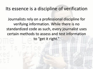 Its essence is a discipline of verification
Journalists rely on a professional discipline for
verifying information. While there is no
standardized code as such, every journalist uses
certain methods to assess and test information
to “get it right.”
 
