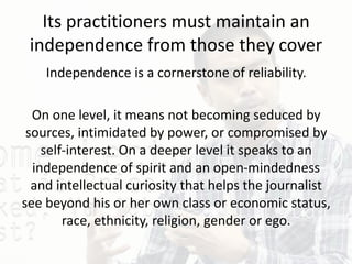 Its practitioners must maintain an
independence from those they cover
Independence is a cornerstone of reliability.
On one level, it means not becoming seduced by
sources, intimidated by power, or compromised by
self-interest. On a deeper level it speaks to an
independence of spirit and an open-mindedness
and intellectual curiosity that helps the journalist
see beyond his or her own class or economic status,
race, ethnicity, religion, gender or ego.
 