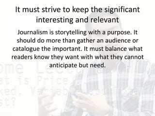 It must strive to keep the significant
interesting and relevant
Journalism is storytelling with a purpose. It
should do more than gather an audience or
catalogue the important. It must balance what
readers know they want with what they cannot
anticipate but need.
 