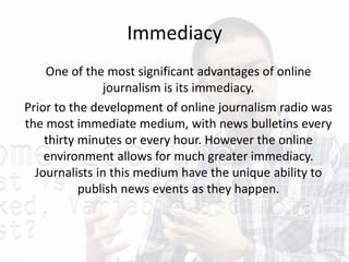 Immediacy
One of the most significant advantages of online
journalism is its immediacy.
Prior to the development of online journalism radio was
the most immediate medium, with news bulletins every
thirty minutes or every hour. However the online
environment allows for much greater immediacy.
Journalists in this medium have the unique ability to
publish news events as they happen.
 