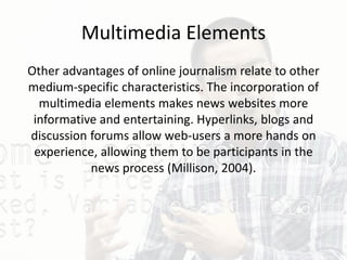 Multimedia Elements
Other advantages of online journalism relate to other
medium-specific characteristics. The incorporation of
multimedia elements makes news websites more
informative and entertaining. Hyperlinks, blogs and
discussion forums allow web-users a more hands on
experience, allowing them to be participants in the
news process (Millison, 2004).
 