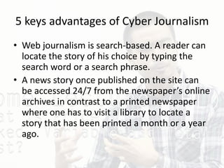 5 keys advantages of Cyber Journalism
• Web journalism is search-based. A reader can
locate the story of his choice by typing the
search word or a search phrase.
• A news story once published on the site can
be accessed 24/7 from the newspaper’s online
archives in contrast to a printed newspaper
where one has to visit a library to locate a
story that has been printed a month or a year
ago.
 
