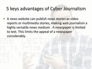 5 keys advantages of Cyber Journalism
• A news website can publish news stories as video
reports or multimedia stories, making web journalism a
highly versatile news medium . A newspaper is limited
to text. This limits the appeal of a newspaper
considerably.
 
