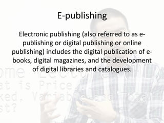 E-publishing
Electronic publishing (also referred to as e-
publishing or digital publishing or online
publishing) includes the digital publication of e-
books, digital magazines, and the development
of digital libraries and catalogues.
 