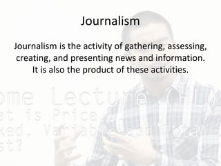 Journalism
Journalism is the activity of gathering, assessing,
creating, and presenting news and information.
It is also the product of these activities.
 