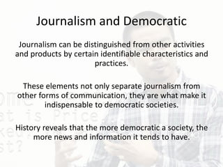Journalism and Democratic
Journalism can be distinguished from other activities
and products by certain identifiable characteristics and
practices.
These elements not only separate journalism from
other forms of communication, they are what make it
indispensable to democratic societies.
History reveals that the more democratic a society, the
more news and information it tends to have.
 