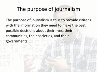 The purpose of journalism
The purpose of journalism is thus to provide citizens
with the information they need to make the best
possible decisions about their lives, their
communities, their societies, and their
governments.
 