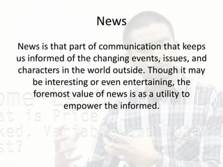 News
News is that part of communication that keeps
us informed of the changing events, issues, and
characters in the world outside. Though it may
be interesting or even entertaining, the
foremost value of news is as a utility to
empower the informed.
 