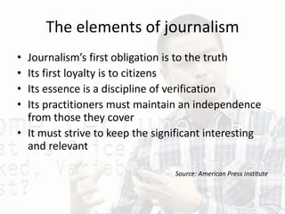 The elements of journalism
• Journalism’s first obligation is to the truth
• Its first loyalty is to citizens
• Its essence is a discipline of verification
• Its practitioners must maintain an independence
from those they cover
• It must strive to keep the significant interesting
and relevant
Source: American Press Institute
 