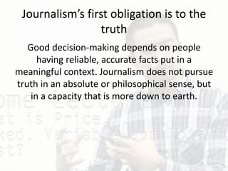 Journalism’s first obligation is to the
truth
Good decision-making depends on people
having reliable, accurate facts put in a
meaningful context. Journalism does not pursue
truth in an absolute or philosophical sense, but
in a capacity that is more down to earth.
 