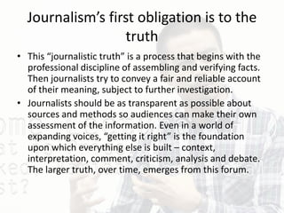 Journalism’s first obligation is to the
truth
• This “journalistic truth” is a process that begins with the
professional discipline of assembling and verifying facts.
Then journalists try to convey a fair and reliable account
of their meaning, subject to further investigation.
• Journalists should be as transparent as possible about
sources and methods so audiences can make their own
assessment of the information. Even in a world of
expanding voices, “getting it right” is the foundation
upon which everything else is built – context,
interpretation, comment, criticism, analysis and debate.
The larger truth, over time, emerges from this forum.
 