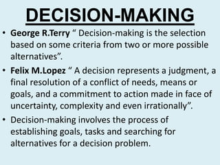 DECISION-MAKING
• George R.Terry “ Decision-making is the selection
  based on some criteria from two or more possible
  alternatives”.
• Felix M.Lopez “ A decision represents a judgment, a
  final resolution of a conflict of needs, means or
  goals, and a commitment to action made in face of
  uncertainty, complexity and even irrationally”.
• Decision-making involves the process of
  establishing goals, tasks and searching for
  alternatives for a decision problem.
 