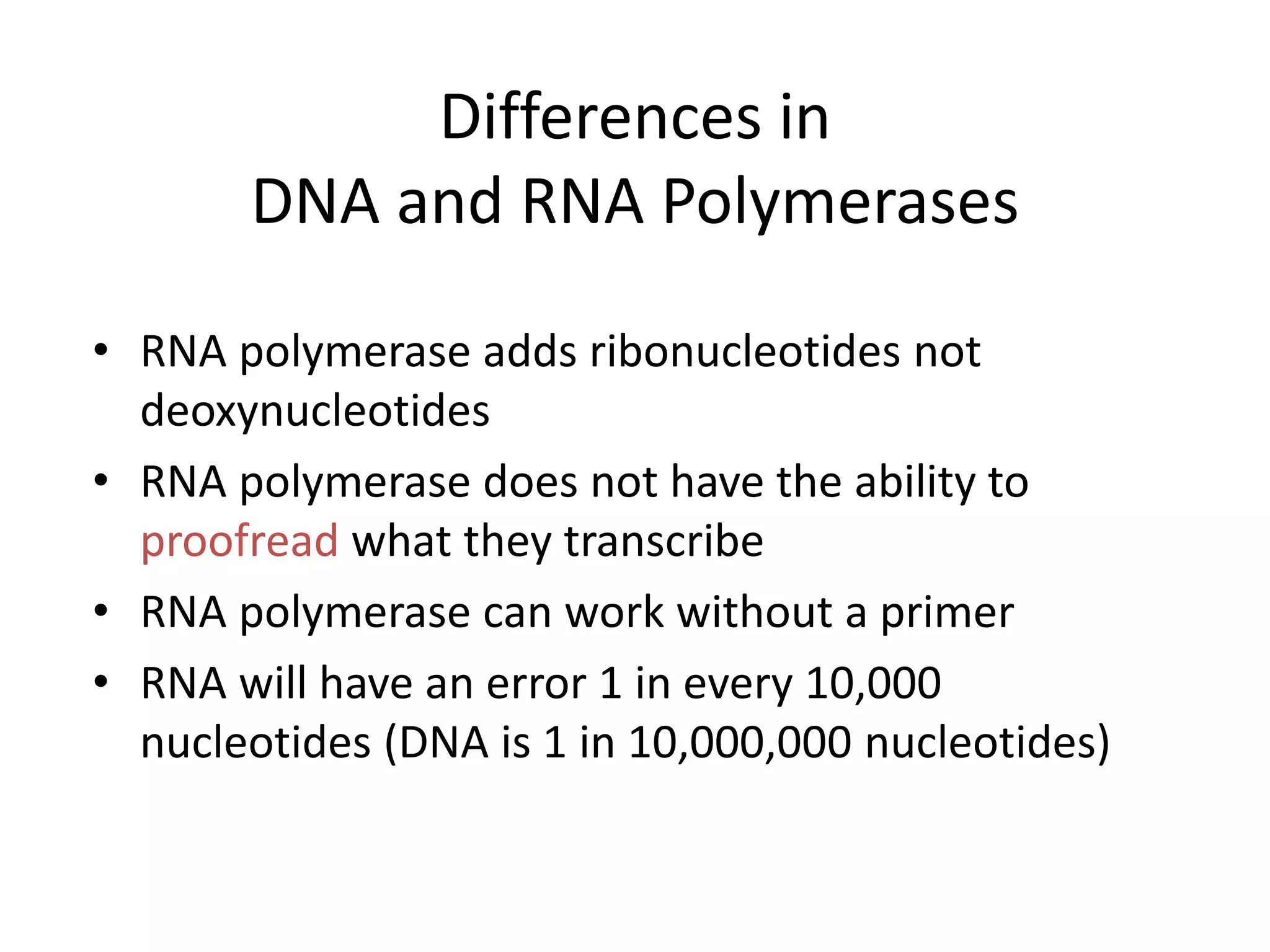 Differences in
DNA and RNA Polymerases
• RNA polymerase adds ribonucleotides not
deoxynucleotides
• RNA polymerase does not have the ability to
proofread what they transcribe
• RNA polymerase can work without a primer
• RNA will have an error 1 in every 10,000
nucleotides (DNA is 1 in 10,000,000 nucleotides)
 