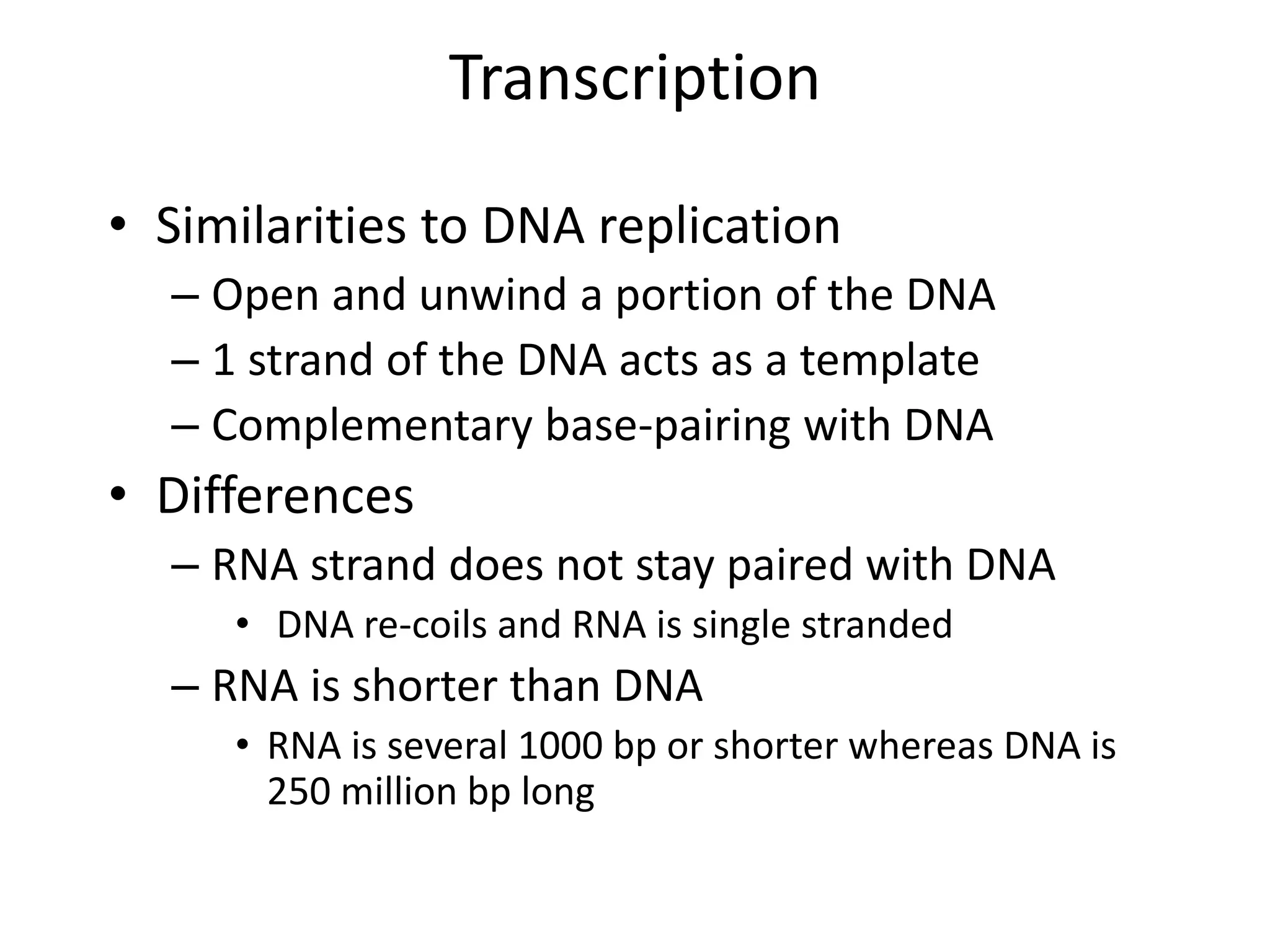 Transcription
• Similarities to DNA replication
– Open and unwind a portion of the DNA
– 1 strand of the DNA acts as a template
– Complementary base-pairing with DNA
• Differences
– RNA strand does not stay paired with DNA
• DNA re-coils and RNA is single stranded
– RNA is shorter than DNA
• RNA is several 1000 bp or shorter whereas DNA is
250 million bp long
 