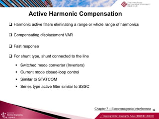 30
Chapter 7 – Electromagnetic Interference
Active Harmonic Compensation
❑ Harmonic active filters eliminating a range or whole range of harmonics
❑ Compensating displacement VAR
❑ Fast response
❑ For shunt type, shunt connected to the line
▪ Switched mode converter (Inverters)
▪ Current mode closed-loop control
▪ Similar to STATCOM
▪ Series type active filter similar to SSSC
 