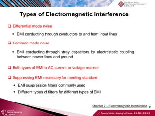 33
Chapter 7 – Electromagnetic Interference
Types of Electromagnetic Interference
❑ Differential mode noise
❑ Common mode noise
▪ EMI conducting through conductors to and from input lines
▪ EMI conducting through stray capacitors by electrostatic coupling
between power lines and ground
❑ Both types of EMI in AC current or voltage manner
❑ Suppressing EMI necessary for meeting standard
▪ EMI suppression filters commonly used
▪ Different types of filters for different types of EMI
 