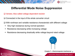 37
Chapter 7 – Electromagnetic Interference
❑ Varistor, Also called voltage dependent resistor
❑ Connected in the input of the whole converter circuit
❑ With nonlinear and variable resistance characteristic with different voltage
▪ Very high resistance during normal operation
▪ Resistance decreasing while increasing voltage
▪ Resistance decreasing drastically while voltage beyond rated voltage
Differential Mode Noise Suppression
 