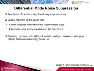 38
Chapter 7 – Electromagnetic Interference
❑ Resistance of varistor is very low during surge occurring
❑ Current returning to the power lines
▪ Circuit protected from differential mode voltage surge
▪ Especially surge during switching on the converters
❑ Selecting varistors with different varistor voltage, maximum clamping
voltage and maximum energy (Joule, J)
Differential Mode Noise Suppression
 