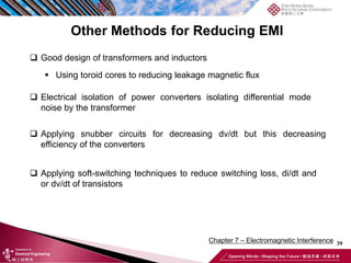 39
Chapter 7 – Electromagnetic Interference
Other Methods for Reducing EMI
❑ Good design of transformers and inductors
▪ Using toroid cores to reducing leakage magnetic flux
❑ Electrical isolation of power converters isolating differential mode
noise by the transformer
❑ Applying snubber circuits for decreasing dv/dt but this decreasing
efficiency of the converters
❑ Applying soft-switching techniques to reduce switching loss, di/dt and
or dv/dt of transistors
 
