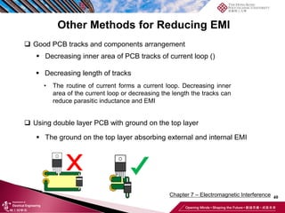 40
Chapter 7 – Electromagnetic Interference
Other Methods for Reducing EMI
❑ Good PCB tracks and components arrangement
▪ Decreasing inner area of PCB tracks of current loop ()
▪ Decreasing length of tracks
❑ Using double layer PCB with ground on the top layer
▪ The ground on the top layer absorbing external and internal EMI
• The routine of current forms a current loop. Decreasing inner
area of the current loop or decreasing the length the tracks can
reduce parasitic inductance and EMI
 