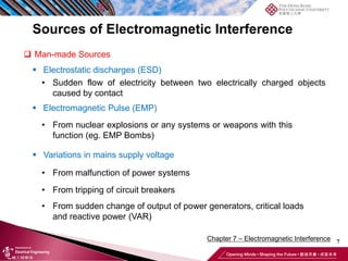 7
Chapter 7 – Electromagnetic Interference
Sources of Electromagnetic Interference
❑ Man-made Sources
▪ Electrostatic discharges (ESD)
• Sudden flow of electricity between two electrically charged objects
caused by contact
▪ Electromagnetic Pulse (EMP)
• From nuclear explosions or any systems or weapons with this
function (eg. EMP Bombs)
▪ Variations in mains supply voltage
• From malfunction of power systems
• From tripping of circuit breakers
• From sudden change of output of power generators, critical loads
and reactive power (VAR)
 