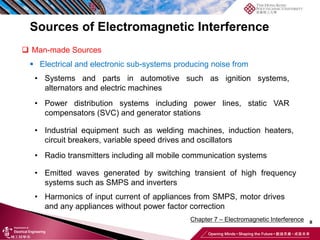 8
Chapter 7 – Electromagnetic Interference
Sources of Electromagnetic Interference
❑ Man-made Sources
▪ Electrical and electronic sub-systems producing noise from
• Systems and parts in automotive such as ignition systems,
alternators and electric machines
• Power distribution systems including power lines, static VAR
compensators (SVC) and generator stations
• Industrial equipment such as welding machines, induction heaters,
circuit breakers, variable speed drives and oscillators
• Radio transmitters including all mobile communication systems
• Emitted waves generated by switching transient of high frequency
systems such as SMPS and inverters
• Harmonics of input current of appliances from SMPS, motor drives
and any appliances without power factor correction
 