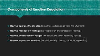 Components of Emotion Regulation
 How we appraise the situation (ex: either to disengage from the situation)
 How we manage our feelings (ex: suppression or expression of feelings)
 How we control bodily changes (ex: effortful to calm trembling hands)
 How we express our emotions (ex: deliberately choose our facial expression)
 