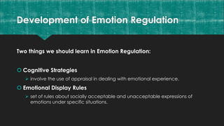 Development of Emotion Regulation
Two things we should learn in Emotion Regulation:
 Cognitive Strategies
 involve the use of appraisal in dealing with emotional experience.
 Emotional Display Rules
 set of rules about socially acceptable and unacceptable expressions of
emotions under specific situations.
 
