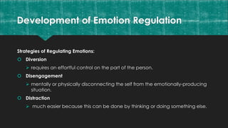 Development of Emotion Regulation
Strategies of Regulating Emotions:
 Diversion
 requires an effortful control on the part of the person.
 Disengagement
 mentally or physically disconnecting the self from the emotionally-producing
situation.
 Distraction
 much easier because this can be done by thinking or doing something else.
 