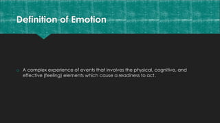 Definition of Emotion
o A complex experience of events that involves the physical, cognitive, and
effective (feeling) elements which cause a readiness to act.
 