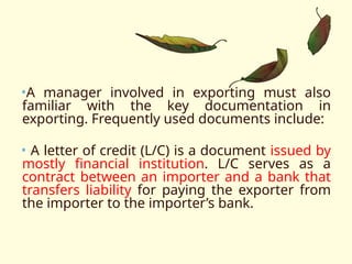 •A manager involved in exporting must also
familiar with the key documentation in
exporting. Frequently used documents include:
• A letter of credit (L/C) is a document issued by
mostly financial institution. L/C serves as a
contract between an importer and a bank that
transfers liability for paying the exporter from
the importer to the importer’s bank.
 