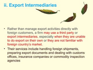 ii. Export Intermediaries
• Rather than manage export activities directly with
foreign customers, a firm may use a third party or
export intermediaries, especially when they are unable
to do export on their own or they are not familiar with
foreign country’s market.
• Their services include handling foreign shipments,
preparing export documents and dealing with customs
offices, insurance companies or commodity inspection
agencies
 