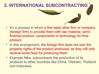 • It’s a process in which a firm seek other firm or company
(foreign firm) to provide them with raw material, semi-
finished product, components or technology for final
product.
• In this arrangement, the foreign firm does not own the
property rights of the product produced, as they will only
receive some fees for producing them.
• Example Nike, subcontracts the production of its
products to other countries like China, Vietnam, Thailand
and Indonesia.
2. INTERNATIONAL SUBCONTRACTING
 