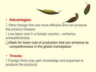 • Advantages:
 Other foreign firm are more efficient and can produce
the product cheaper
 Low labor cost in a foreign country – enhance
competitiveness.
❑ Seek for lower cost of production that can enhance its
competitiveness in the global marketplace
• Threats:
 Foreign firms may gain knowledge and expertise to
produce the products
 