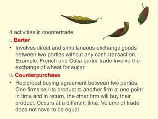 4 activities in countertrade
i. Barter
• Involves direct and simultaneous exchange goods
between two parties without any cash transaction.
Example, French and Cuba barter trade involve the
exchange of wheat for sugar.
ii. Counterpurchase
• Reciprocal buying agreement between two parties.
One firms sell its product to another firm at one point
in time and in return, the other firm will buy their
product. Occurs at a different time. Volume of trade
does not have to be equal.
 