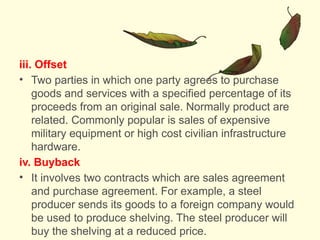iii. Offset
• Two parties in which one party agrees to purchase
goods and services with a specified percentage of its
proceeds from an original sale. Normally product are
related. Commonly popular is sales of expensive
military equipment or high cost civilian infrastructure
hardware.
iv. Buyback
• It involves two contracts which are sales agreement
and purchase agreement. For example, a steel
producer sends its goods to a foreign company would
be used to produce shelving. The steel producer will
buy the shelving at a reduced price.
 