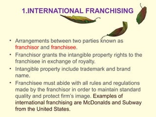 • Arrangements between two parties known as
franchisor and franchisee.
• Franchisor grants the intangible property rights to the
franchisee in exchange of royalty.
• Intangible property include trademark and brand
name.
• Franchisee must abide with all rules and regulations
made by the franchisor in order to maintain standard
quality and protect firm’s image. Examples of
international franchising are McDonalds and Subway
from the United States.
1.INTERNATIONAL FRANCHISING
 
