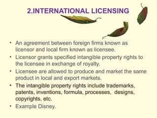 • An agreement between foreign firms known as
licensor and local firm known as licensee.
• Licensor grants specified intangible property rights to
the licensee in exchange of royalty.
• Licensee are allowed to produce and market the same
product in local and export markets.
• The intangible property rights include trademarks,
patents, inventions, formula, processes, designs,
copyrights, etc.
• Example Disney.
2.INTERNATIONAL LICENSING
 