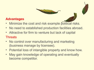 Advantages
• Minimize the cost and risk example political risks.
• No need to established production facilities abroad.
• Attractive for firm to venture but lack of capital
Threats
• No control over manufacturing and marketing
(business manage by licensee).
• Potential loss of intangible property and know how.
• May gain knowledge of operating and eventually
become competitor.
 
