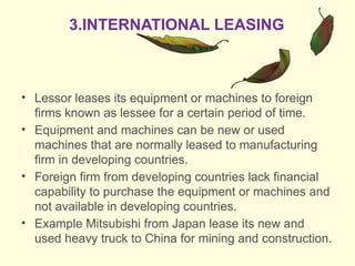 • Lessor leases its equipment or machines to foreign
firms known as lessee for a certain period of time.
• Equipment and machines can be new or used
machines that are normally leased to manufacturing
firm in developing countries.
• Foreign firm from developing countries lack financial
capability to purchase the equipment or machines and
not available in developing countries.
• Example Mitsubishi from Japan lease its new and
used heavy truck to China for mining and construction.
3.INTERNATIONAL LEASING
 