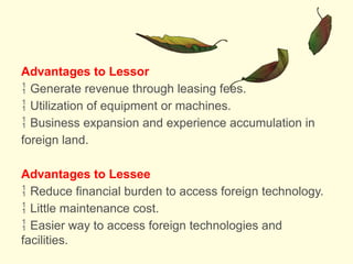 Advantages to Lessor
 Generate revenue through leasing fees.
 Utilization of equipment or machines.
 Business expansion and experience accumulation in
foreign land.
Advantages to Lessee
 Reduce financial burden to access foreign technology.
 Little maintenance cost.
 Easier way to access foreign technologies and
facilities.
 