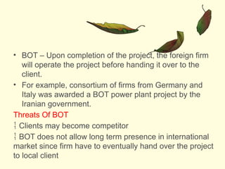 • BOT – Upon completion of the project, the foreign firm
will operate the project before handing it over to the
client.
• For example, consortium of firms from Germany and
Italy was awarded a BOT power plant project by the
Iranian government.
Threats Of BOT
 Clients may become competitor
 BOT does not allow long term presence in international
market since firm have to eventually hand over the project
to local client
 